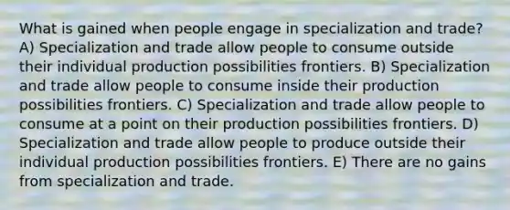 What is gained when people engage in specialization and trade? A) Specialization and trade allow people to consume outside their individual production possibilities frontiers. B) Specialization and trade allow people to consume inside their production possibilities frontiers. C) Specialization and trade allow people to consume at a point on their production possibilities frontiers. D) Specialization and trade allow people to produce outside their individual production possibilities frontiers. E) There are no gains from specialization and trade.