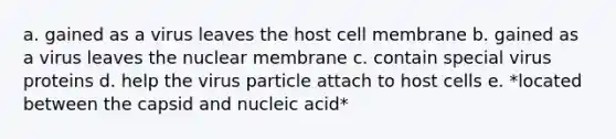 a. gained as a virus leaves the host cell membrane b. gained as a virus leaves the nuclear membrane c. contain special virus proteins d. help the virus particle attach to host cells e. *located between the capsid and nucleic acid*