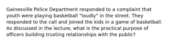 Gainesville Police Department responded to a complaint that youth were playing basketball "loudly" in the street. They responded to the call and joined the kids in a game of basketball. As discussed in the lecture, what is the practical purpose of officers building trusting relationships with the public?