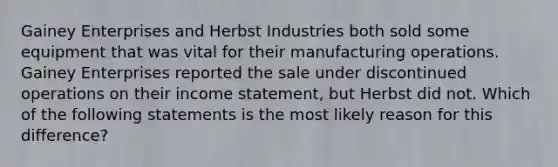 Gainey Enterprises and Herbst Industries both sold some equipment that was vital for their manufacturing operations. Gainey Enterprises reported the sale under discontinued operations on their income statement, but Herbst did not. Which of the following statements is the most likely reason for this difference?