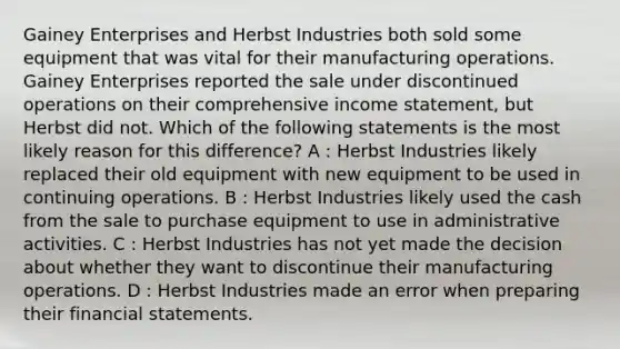 Gainey Enterprises and Herbst Industries both sold some equipment that was vital for their manufacturing operations. Gainey Enterprises reported the sale under discontinued operations on their comprehensive income statement, but Herbst did not. Which of the following statements is the most likely reason for this difference? A : Herbst Industries likely replaced their old equipment with new equipment to be used in continuing operations. B : Herbst Industries likely used the cash from the sale to purchase equipment to use in administrative activities. C : Herbst Industries has not yet made the decision about whether they want to discontinue their manufacturing operations. D : Herbst Industries made an error when preparing their financial statements.