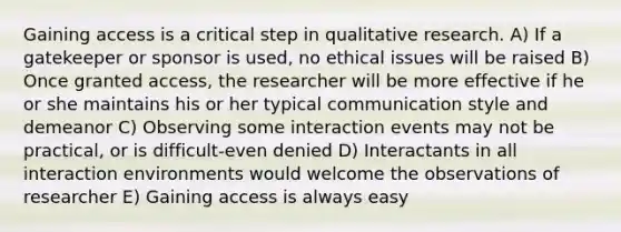 Gaining access is a critical step in qualitative research. A) If a gatekeeper or sponsor is used, no ethical issues will be raised B) Once granted access, the researcher will be more effective if he or she maintains his or her typical communication style and demeanor C) Observing some interaction events may not be practical, or is difficult-even denied D) Interactants in all interaction environments would welcome the observations of researcher E) Gaining access is always easy