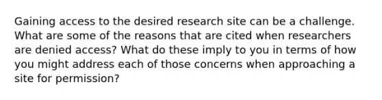 Gaining access to the desired research site can be a challenge. What are some of the reasons that are cited when researchers are denied access? What do these imply to you in terms of how you might address each of those concerns when approaching a site for permission?