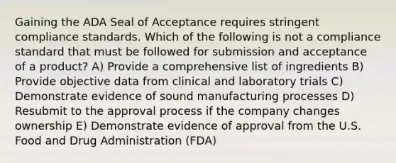 Gaining the ADA Seal of Acceptance requires stringent compliance standards. Which of the following is not a compliance standard that must be followed for submission and acceptance of a product? A) Provide a comprehensive list of ingredients B) Provide objective data from clinical and laboratory trials C) Demonstrate evidence of sound manufacturing processes D) Resubmit to the approval process if the company changes ownership E) Demonstrate evidence of approval from the U.S. Food and Drug Administration (FDA)