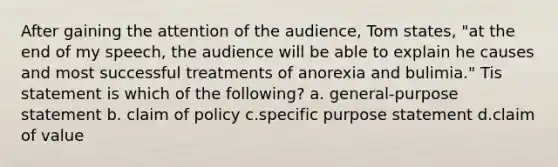 After gaining the attention of the audience, Tom states, "at the end of my speech, the audience will be able to explain he causes and most successful treatments of anorexia and bulimia." Tis statement is which of the following? a. general-purpose statement b. claim of policy c.specific purpose statement d.claim of value