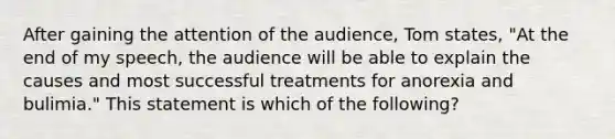 After gaining the attention of the audience, Tom states, "At the end of my speech, the audience will be able to explain the causes and most successful treatments for anorexia and bulimia." This statement is which of the following?