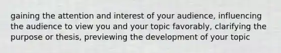 gaining the attention and interest of your audience, influencing the audience to view you and your topic favorably, clarifying the purpose or thesis, previewing the development of your topic