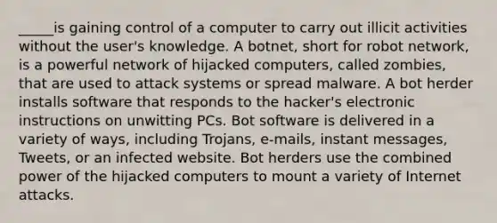 _____is gaining control of a computer to carry out illicit activities without the user's knowledge. A botnet, short for robot network, is a powerful network of hijacked computers, called zombies, that are used to attack systems or spread malware. A bot herder installs software that responds to the hacker's electronic instructions on unwitting PCs. Bot software is delivered in a variety of ways, including Trojans, e-mails, instant messages, Tweets, or an infected website. Bot herders use the combined power of the hijacked computers to mount a variety of Internet attacks.