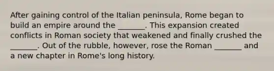 After gaining control of the Italian peninsula, Rome began to build an empire around the _______. This expansion created conflicts in Roman society that weakened and finally crushed the _______. Out of the rubble, however, rose the Roman _______ and a new chapter in Rome's long history.