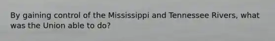 By gaining control of the Mississippi and Tennessee Rivers, what was the Union able to do?