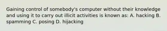 Gaining control of somebody's computer without their knowledge and using it to carry out illicit activities is known as: A. hacking B. spamming C. posing D. hijacking