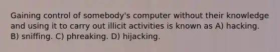 Gaining control of somebody's computer without their knowledge and using it to carry out illicit activities is known as A) hacking. B) sniffing. C) phreaking. D) hijacking.