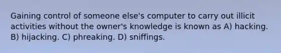 Gaining control of someone else's computer to carry out illicit activities without the owner's knowledge is known as A) hacking. B) hijacking. C) phreaking. D) sniffings.