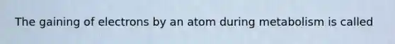 The gaining of electrons by an atom during metabolism is called