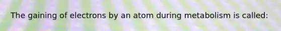 The gaining of electrons by an atom during metabolism is called: