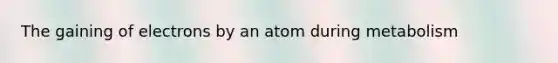 The gaining of electrons by an atom during metabolism