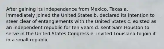 After gaining its independence from Mexico, Texas a. immediately joined the United States b. declared its intention to steer clear of entanglements with the United States c. existed as an independent republic for ten years d. sent Sam Houston to serve in the United States Congress e. invited Louisiana to join it in a small republic