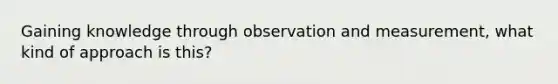 Gaining knowledge through observation and measurement, what kind of approach is this?