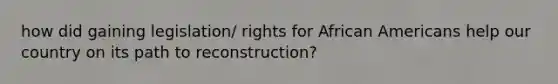 how did gaining legislation/ rights for African Americans help our country on its path to reconstruction?