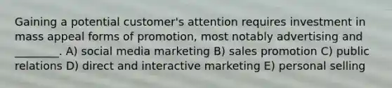 Gaining a potential customer's attention requires investment in mass appeal forms of promotion, most notably advertising and ________. A) social media marketing B) sales promotion C) public relations D) direct and interactive marketing E) personal selling