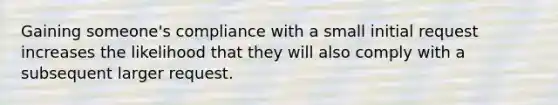 Gaining someone's compliance with a small initial request increases the likelihood that they will also comply with a subsequent larger request.