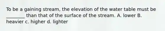 To be a gaining stream, the elevation of the water table must be ________ than that of the surface of the stream. A. lower B. heavier c. higher d. lighter