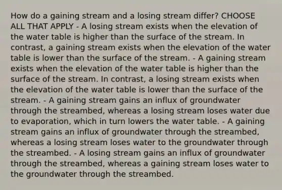 How do a gaining stream and a losing stream differ? CHOOSE ALL THAT APPLY - A losing stream exists when the elevation of <a href='https://www.questionai.com/knowledge/kra6qgcwqy-the-water-table' class='anchor-knowledge'>the water table</a> is higher than the surface of the stream. In contrast, a gaining stream exists when the elevation of the water table is lower than the surface of the stream. - A gaining stream exists when the elevation of the water table is higher than the surface of the stream. In contrast, a losing stream exists when the elevation of the water table is lower than the surface of the stream. - A gaining stream gains an influx of groundwater through the streambed, whereas a losing stream loses water due to evaporation, which in turn lowers the water table. - A gaining stream gains an influx of groundwater through the streambed, whereas a losing stream loses water to the groundwater through the streambed. - A losing stream gains an influx of groundwater through the streambed, whereas a gaining stream loses water to the groundwater through the streambed.