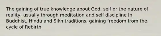 The gaining of true knowledge about God, self or the nature of reality, usually through meditation and self discipline In Buddhist, Hindu and Sikh traditions, gaining freedom from the cycle of Rebirth