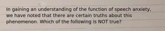 In gaining an understanding of the function of speech anxiety, we have noted that there are certain truths about this phenomenon. Which of the following is NOT true?