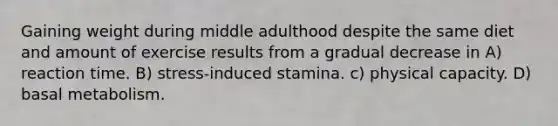 Gaining weight during middle adulthood despite the same diet and amount of exercise results from a gradual decrease in A) reaction time. B) stress-induced stamina. c) physical capacity. D) basal metabolism.