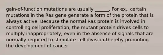 gain-of-function mutations are usually ______. For ex., certain mutations in the Ras gene generate a form of the protein that is always active. Because the normal Ras protein is involved in controlling cell proliferation, the mutant protein drives cells to multiply inappropriately, even in the absence of signals that are normally required to stimulate cell division-thereby promoting the development of cancer