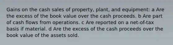 Gains on the cash sales of property, plant, and equipment: a Are the excess of the book value over the cash proceeds. b Are part of cash flows from operations. c Are reported on a net-of-tax basis if material. d Are the excess of the cash proceeds over the book value of the assets sold.