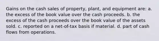 Gains on the cash sales of property, plant, and equipment are: a. the excess of the book value over the cash proceeds. b. the excess of the cash proceeds over the book value of the assets sold. c. reported on a net-of-tax basis if material. d. part of cash flows from operations.