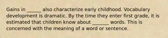 Gains in ______ also characterize early childhood. Vocabulary development is dramatic. By the time they enter first grade, it is estimated that children know about _______ words. This is concerned with the meaning of a word or sentence.