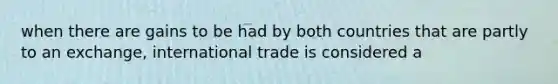 when there are gains to be had by both countries that are partly to an exchange, international trade is considered a