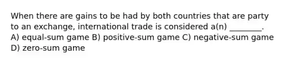 When there are gains to be had by both countries that are party to an exchange, international trade is considered a(n) ________. A) equal-sum game B) positive-sum game C) negative-sum game D) zero-sum game