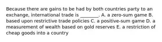 Because there are gains to be had by both countries party to an​ exchange, international trade is​ ________. A. a​ zero-sum game B. based upon restrictive trade policies C. a​ positive-sum game D. a measurement of wealth based on gold reserves E. a restriction of cheap goods into a country