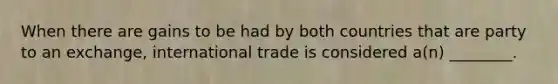 When there are gains to be had by both countries that are party to an exchange, international trade is considered a(n) ________.