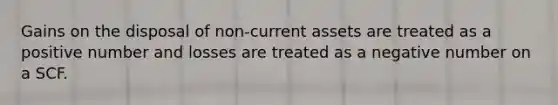 Gains on the disposal of non-current assets are treated as a positive number and losses are treated as a negative number on a SCF.