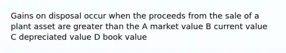 Gains on disposal occur when the proceeds from the sale of a plant asset are greater than the A market value B current value C depreciated value D book value