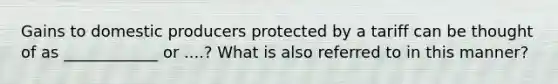 Gains to domestic producers protected by a tariff can be thought of as ____________ or ....? What is also referred to in this manner?