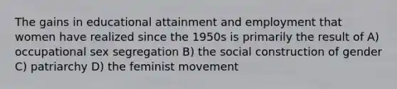 The gains in educational attainment and employment that women have realized since the 1950s is primarily the result of A) occupational sex segregation B) the social construction of gender C) patriarchy D) the feminist movement