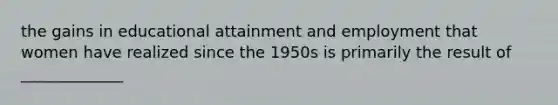 the gains in educational attainment and employment that women have realized since the 1950s is primarily the result of _____________