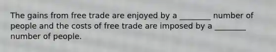 The gains from free trade are enjoyed by a ________ number of people and the costs of free trade are imposed by a ________ number of people.