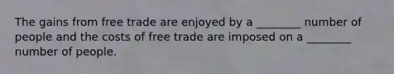 The gains from free trade are enjoyed by a ________ number of people and the costs of free trade are imposed on a ________ number of people.