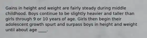 Gains in height and weight are fairly steady during middle childhood. Boys continue to be slightly heavier and taller than girls through 9 or 10 years of age. Girls then begin their adolescent growth spurt and surpass boys in height and weight until about age ____.