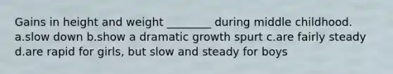 Gains in height and weight ________ during middle childhood. a.slow down b.show a dramatic growth spurt c.are fairly steady d.are rapid for girls, but slow and steady for boys