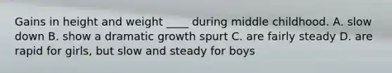 Gains in height and weight ____ during middle childhood. A. slow down B. show a dramatic growth spurt C. are fairly steady D. are rapid for girls, but slow and steady for boys