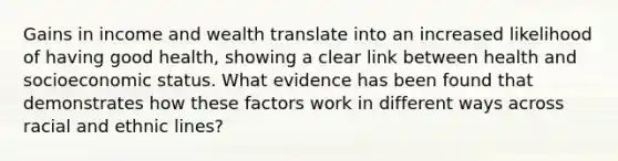 Gains in income and wealth translate into an increased likelihood of having good health, showing a clear link between health and socioeconomic status. What evidence has been found that demonstrates how these factors work in different ways across racial and ethnic lines?