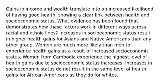 Gains in income and wealth translate into an increased likelihood of having good health, showing a clear link between health and socioeconomic status. What evidence has been found that demonstrates how these factors work in different ways across racial and ethnic lines? Increases in socioeconomic status result in higher health gains for Asians and Native Americans than any other group. Women are much more likely than men to experience health gains as a result of increased socioeconomic status. Women from Cambodia experience the highest level of health gains due to socioeconomic status increases. Increases in socioeconomic status do not result in the same level of health gains for African Americans as they do for whites.